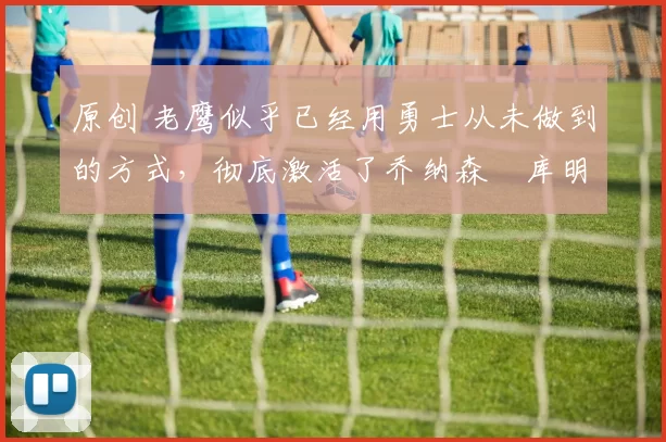 原创 老鹰似乎已经用勇士从未做到的方式,彻底激活了乔纳森・库明加