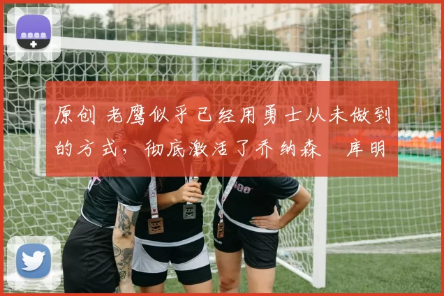 原创 老鹰似乎已经用勇士从未做到的方式,彻底激活了乔纳森・库明加