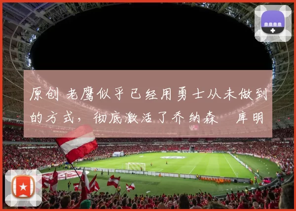 原创 老鹰似乎已经用勇士从未做到的方式，彻底激活了乔纳森・库明加