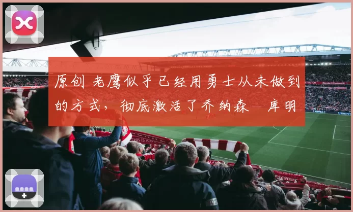 原创 老鹰似乎已经用勇士从未做到的方式，彻底激活了乔纳森・库明加