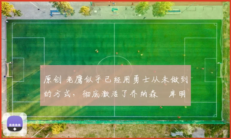 原创 老鹰似乎已经用勇士从未做到的方式,彻底激活了乔纳森・库明加