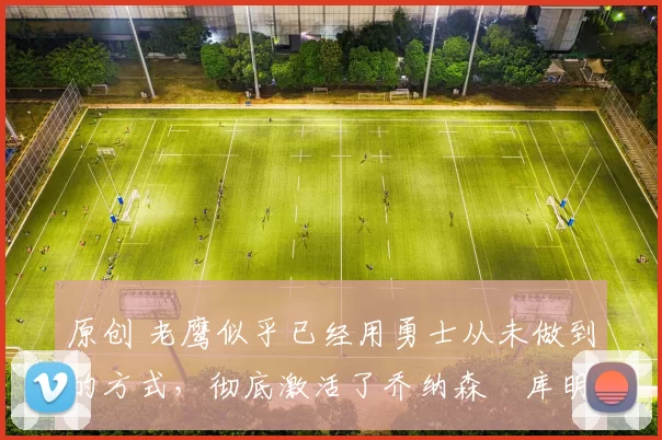 原创 老鹰似乎已经用勇士从未做到的方式，彻底激活了乔纳森・库明加