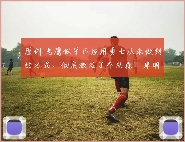 原创 老鹰似乎已经用勇士从未做到的方式,彻底激活了乔纳森・库明加