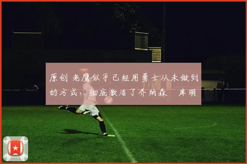 原创 老鹰似乎已经用勇士从未做到的方式,彻底激活了乔纳森・库明加