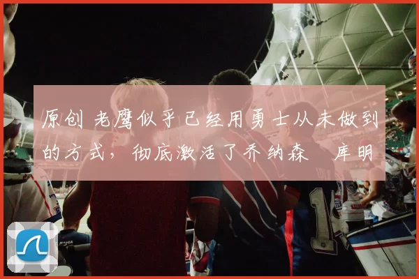 原创 老鹰似乎已经用勇士从未做到的方式,彻底激活了乔纳森・库明加