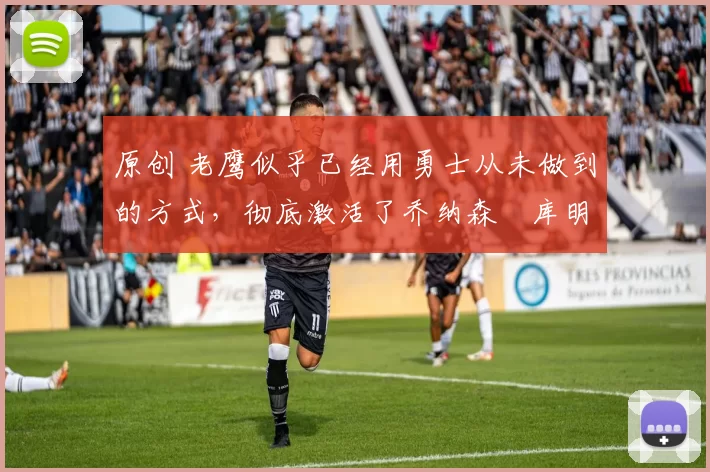 原创 老鹰似乎已经用勇士从未做到的方式，彻底激活了乔纳森・库明加