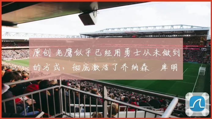 原创 老鹰似乎已经用勇士从未做到的方式,彻底激活了乔纳森・库明加