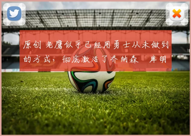 原创 老鹰似乎已经用勇士从未做到的方式,彻底激活了乔纳森・库明加