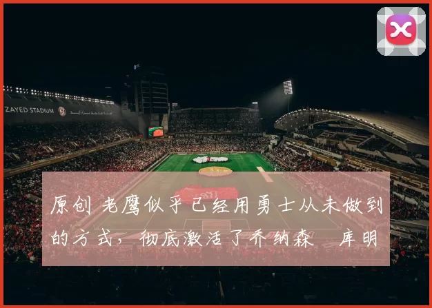 原创 老鹰似乎已经用勇士从未做到的方式，彻底激活了乔纳森・库明加