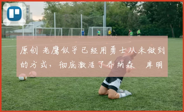 原创 老鹰似乎已经用勇士从未做到的方式，彻底激活了乔纳森・库明加