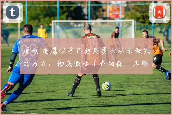 原创 老鹰似乎已经用勇士从未做到的方式,彻底激活了乔纳森・库明加