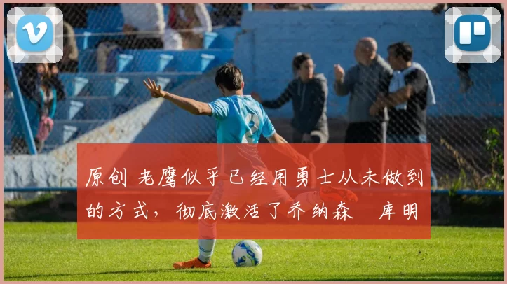 原创 老鹰似乎已经用勇士从未做到的方式,彻底激活了乔纳森・库明加