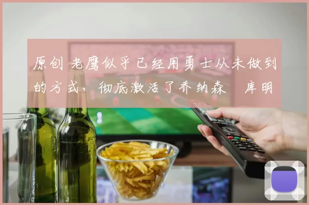 原创 老鹰似乎已经用勇士从未做到的方式,彻底激活了乔纳森・库明加