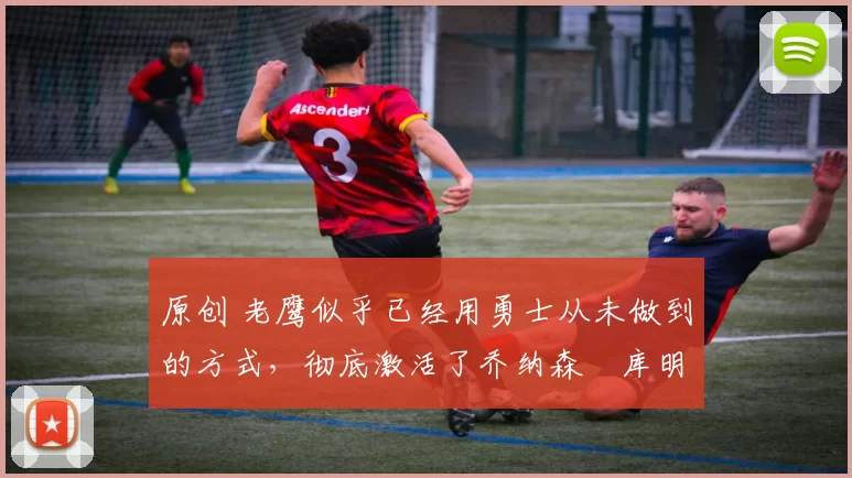 原创 老鹰似乎已经用勇士从未做到的方式，彻底激活了乔纳森・库明加