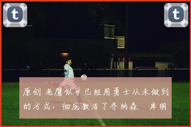 原创 老鹰似乎已经用勇士从未做到的方式,彻底激活了乔纳森・库明加