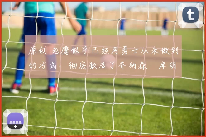 原创 老鹰似乎已经用勇士从未做到的方式,彻底激活了乔纳森・库明加