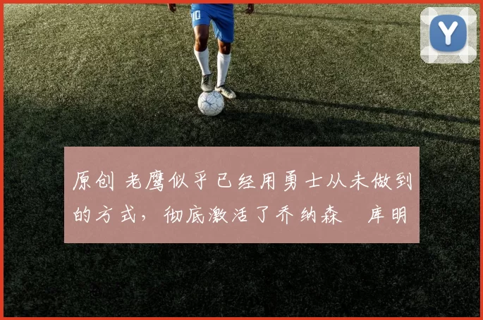 原创 老鹰似乎已经用勇士从未做到的方式,彻底激活了乔纳森・库明加