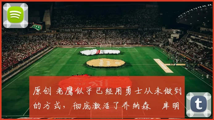 原创 老鹰似乎已经用勇士从未做到的方式，彻底激活了乔纳森・库明加