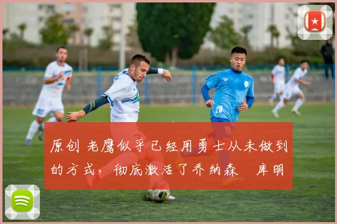 原创 老鹰似乎已经用勇士从未做到的方式，彻底激活了乔纳森・库明加