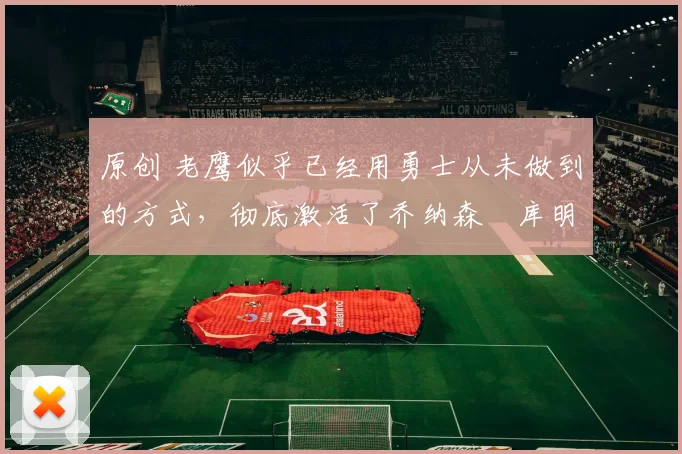 原创 老鹰似乎已经用勇士从未做到的方式，彻底激活了乔纳森・库明加