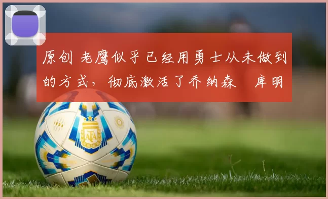 原创 老鹰似乎已经用勇士从未做到的方式，彻底激活了乔纳森・库明加