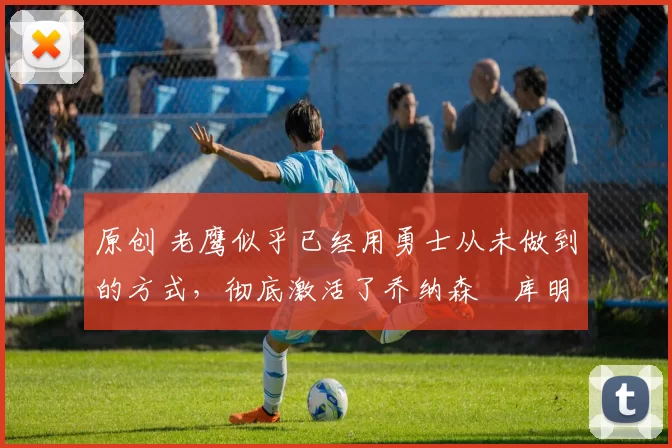 原创 老鹰似乎已经用勇士从未做到的方式,彻底激活了乔纳森・库明加