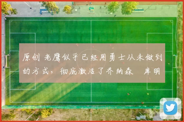 原创 老鹰似乎已经用勇士从未做到的方式，彻底激活了乔纳森・库明加