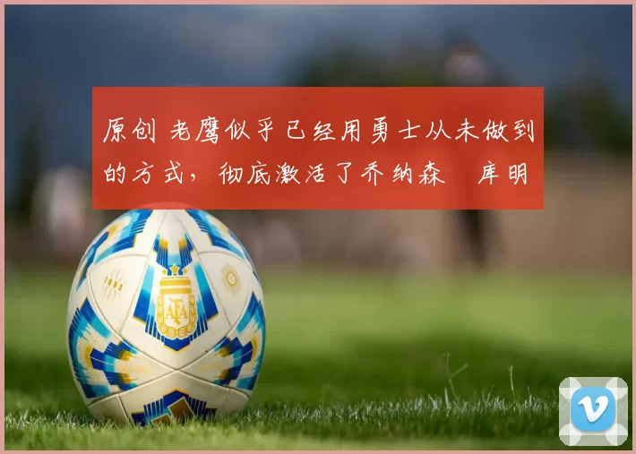 原创 老鹰似乎已经用勇士从未做到的方式,彻底激活了乔纳森・库明加