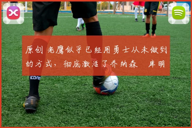 原创 老鹰似乎已经用勇士从未做到的方式,彻底激活了乔纳森・库明加