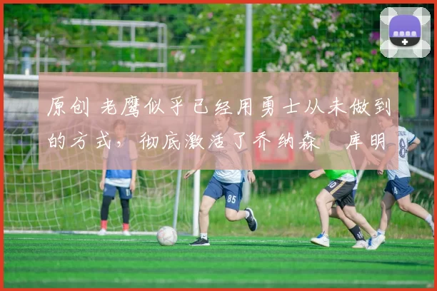 原创 老鹰似乎已经用勇士从未做到的方式，彻底激活了乔纳森・库明加