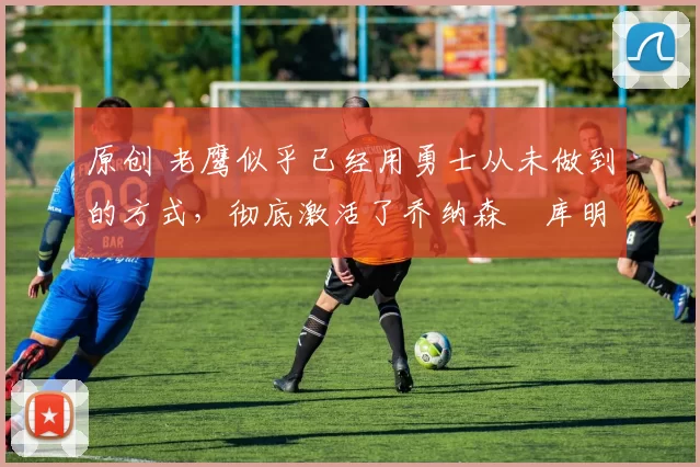 原创 老鹰似乎已经用勇士从未做到的方式,彻底激活了乔纳森・库明加