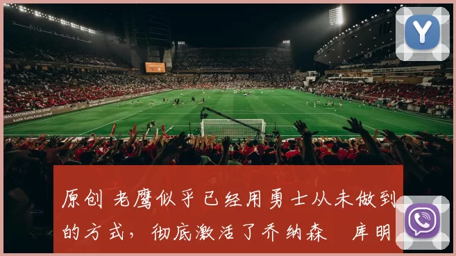 原创 老鹰似乎已经用勇士从未做到的方式，彻底激活了乔纳森・库明加