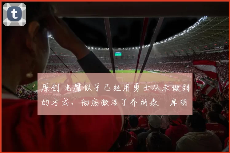 原创 老鹰似乎已经用勇士从未做到的方式,彻底激活了乔纳森・库明加