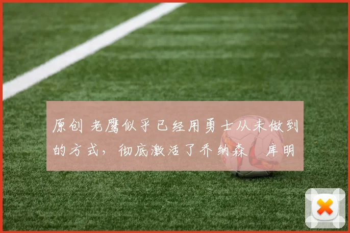 原创 老鹰似乎已经用勇士从未做到的方式，彻底激活了乔纳森・库明加