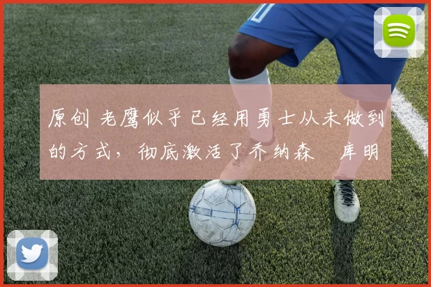 原创 老鹰似乎已经用勇士从未做到的方式，彻底激活了乔纳森・库明加