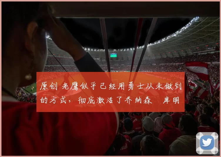 原创 老鹰似乎已经用勇士从未做到的方式，彻底激活了乔纳森・库明加