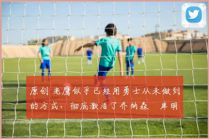 原创 老鹰似乎已经用勇士从未做到的方式,彻底激活了乔纳森・库明加