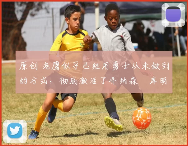 原创 老鹰似乎已经用勇士从未做到的方式，彻底激活了乔纳森・库明加