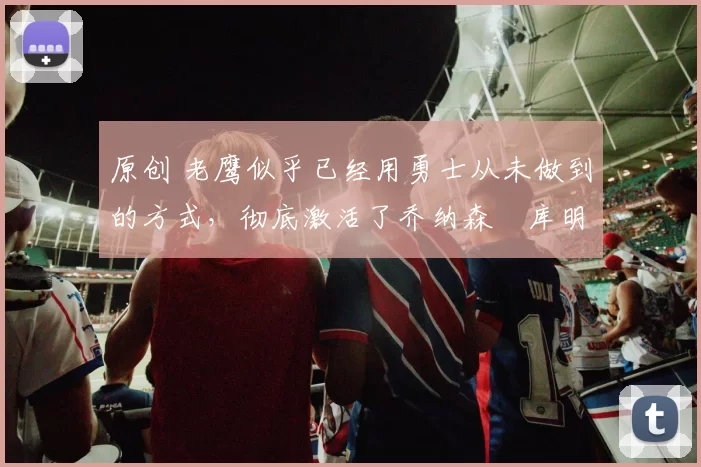 原创 老鹰似乎已经用勇士从未做到的方式，彻底激活了乔纳森・库明加