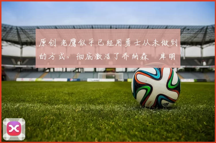 原创 老鹰似乎已经用勇士从未做到的方式，彻底激活了乔纳森・库明加