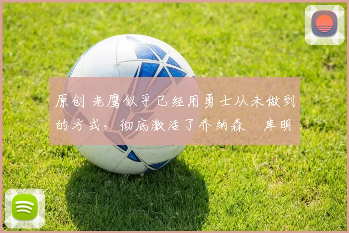 原创 老鹰似乎已经用勇士从未做到的方式，彻底激活了乔纳森・库明加