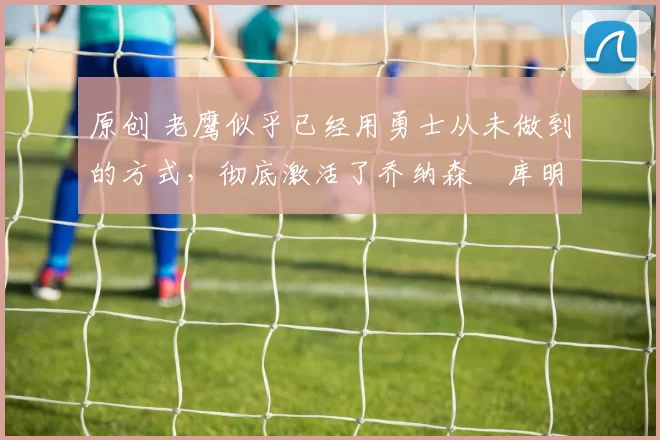 原创 老鹰似乎已经用勇士从未做到的方式，彻底激活了乔纳森・库明加