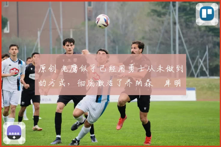 原创 老鹰似乎已经用勇士从未做到的方式,彻底激活了乔纳森・库明加