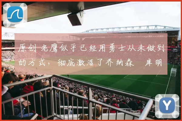 原创 老鹰似乎已经用勇士从未做到的方式，彻底激活了乔纳森・库明加