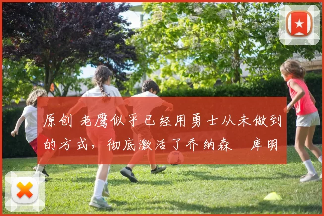 原创 老鹰似乎已经用勇士从未做到的方式，彻底激活了乔纳森・库明加