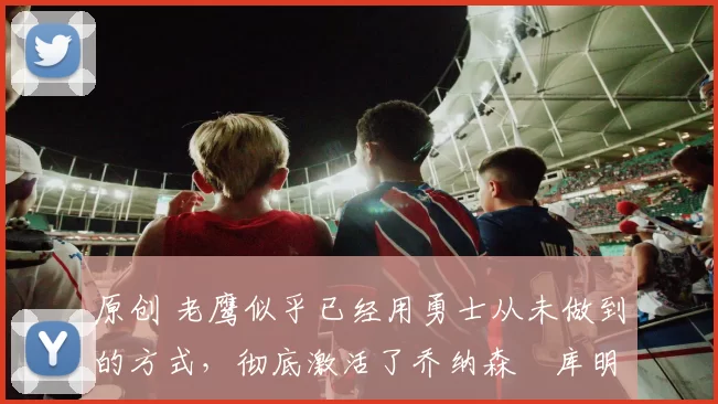 原创 老鹰似乎已经用勇士从未做到的方式,彻底激活了乔纳森・库明加