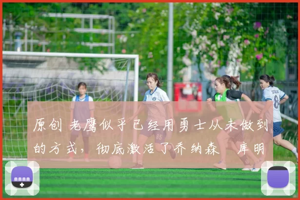 原创 老鹰似乎已经用勇士从未做到的方式，彻底激活了乔纳森・库明加