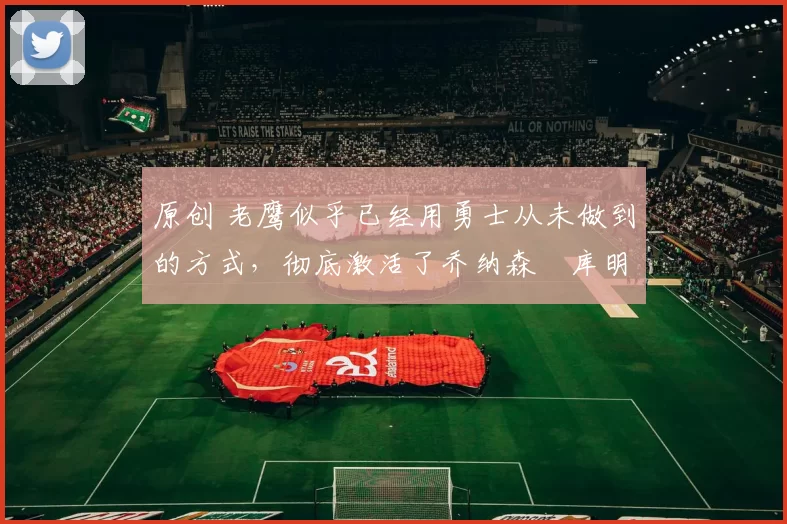 原创 老鹰似乎已经用勇士从未做到的方式，彻底激活了乔纳森・库明加