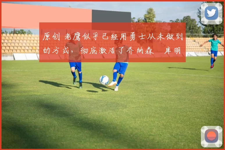 原创 老鹰似乎已经用勇士从未做到的方式,彻底激活了乔纳森・库明加