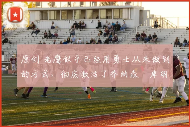 原创 老鹰似乎已经用勇士从未做到的方式，彻底激活了乔纳森・库明加